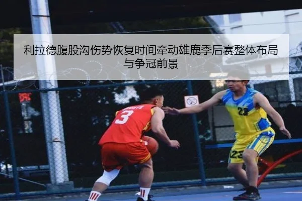 利拉德腹股沟伤势恢复时间牵动雄鹿季后赛整体布局与争冠前景