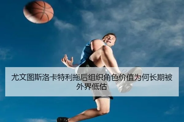 尤文图斯洛卡特利拖后组织角色价值为何长期被外界低估